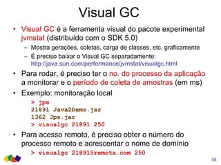 Visual GC
58
• Visual GC é a ferramenta visual do pacote experimental
jvmstat (distribuído com o SDK 5.0)
– Mostra gerações, coletas, carga de classes, etc. graficamente
– É preciso baixar o Visual GC separadamente:
http://java.sun.com/performance/jvmstat/visualgc.html
• Para rodar, é preciso ter o no. do processo da aplicação
a monitorar e o período de coleta de amostras (em ms)
• Exemplo: monitoração local
> jps
21891 Java2Demo.jar
1362 Jps.jar
> visualgc 21891 250
• Para acesso remoto, é preciso obter o número do
processo remoto e acrescentar o nome de domínio
> visualgc 21891@remota.com 250
 