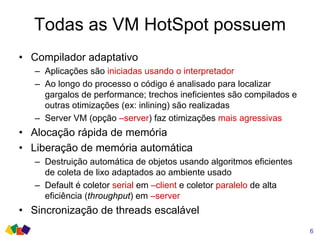 Todas as VM HotSpot possuem
• Compilador adaptativo
– Aplicações são iniciadas usando o interpretador
– Ao longo do processo o código é analisado para localizar
gargalos de performance; trechos ineficientes são compilados e
outras otimizações (ex: inlining) são realizadas
– Server VM (opção –server) faz otimizações mais agressivas
• Alocação rápida de memória
• Liberação de memória automática
– Destruição automática de objetos usando algoritmos eficientes
de coleta de lixo adaptados ao ambiente usado
– Default é coletor serial em –client e coletor paralelo de alta
eficiência (throughput) em –server
• Sincronização de threads escalável
6
 