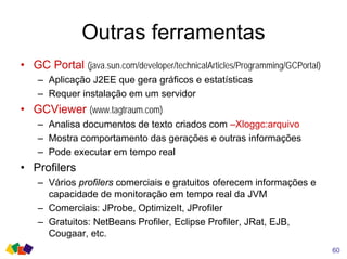 Outras ferramentas
• GC Portal (java.sun.com/developer/technicalArticles/Programming/GCPortal)
– Aplicação J2EE que gera gráficos e estatísticas
– Requer instalação em um servidor
• GCViewer (www.tagtraum.com)
– Analisa documentos de texto criados com –Xloggc:arquivo
– Mostra comportamento das gerações e outras informações
– Pode executar em tempo real
• Profilers
– Vários profilers comerciais e gratuitos oferecem informações e
capacidade de monitoração em tempo real da JVM
– Comerciais: JProbe, OptimizeIt, JProfiler
– Gratuitos: NetBeans Profiler, Eclipse Profiler, JRat, EJB,
Cougaar, etc.
60
 