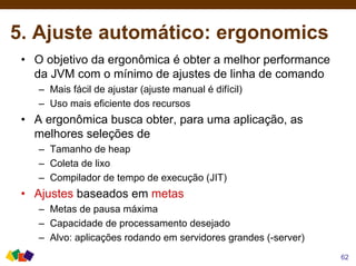 5. Ajuste automático: ergonomics
• O objetivo da ergonômica é obter a melhor performance
da JVM com o mínimo de ajustes de linha de comando
– Mais fácil de ajustar (ajuste manual é difícil)
– Uso mais eficiente dos recursos
• A ergonômica busca obter, para uma aplicação, as
melhores seleções de
– Tamanho de heap
– Coleta de lixo
– Compilador de tempo de execução (JIT)
• Ajustes baseados em metas
– Metas de pausa máxima
– Capacidade de processamento desejado
– Alvo: aplicações rodando em servidores grandes (-server)
62
 