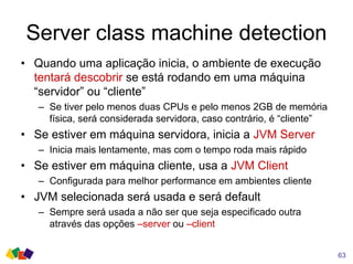Server class machine detection
• Quando uma aplicação inicia, o ambiente de execução
tentará descobrir se está rodando em uma máquina
“servidor” ou “cliente”
– Se tiver pelo menos duas CPUs e pelo menos 2GB de memória
física, será considerada servidora, caso contrário, é “cliente”
• Se estiver em máquina servidora, inicia a JVM Server
– Inicia mais lentamente, mas com o tempo roda mais rápido
• Se estiver em máquina cliente, usa a JVM Client
– Configurada para melhor performance em ambientes cliente
• JVM selecionada será usada e será default
– Sempre será usada a não ser que seja especificado outra
através das opções –server ou –client
63
 