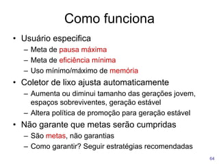 Como funciona
64
• Usuário especifica
– Meta de pausa máxima
– Meta de eficiência mínima
– Uso mínimo/máximo de memória
• Coletor de lixo ajusta automaticamente
– Aumenta ou diminui tamanho das gerações jovem,
espaços sobreviventes, geração estável
– Altera política de promoção para geração estável
• Não garante que metas serão cumpridas
– São metas, não garantias
– Como garantir? Seguir estratégias recomendadas
 