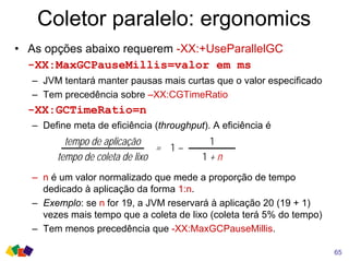 Coletor paralelo: ergonomics
• As opções abaixo requerem -XX:+UseParallelGC
-XX:MaxGCPauseMillis=valor em ms
– JVM tentará manter pausas mais curtas que o valor especificado
– Tem precedência sobre –XX:CGTimeRatio
-XX:GCTimeRatio=n
– Define meta de eficiência (throughput). A eficiência é
– n é um valor normalizado que mede a proporção de tempo
dedicado à aplicação da forma 1:n.
– Exemplo: se n for 19, a JVM reservará à aplicação 20 (19 + 1)
vezes mais tempo que a coleta de lixo (coleta terá 5% do tempo)
– Tem menos precedência que -XX:MaxGCPauseMillis.
tempo de aplicação
tempo de coleta de lixo
1
1 + n
= 1 –
65
 