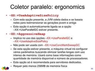 Coletor paralelo: ergonomics
66
• -XX:+UseAdaptiveSizePolicy
– Com esta opção presente, a JVM coleta dados e se baseia
neles para redimensionar as gerações jovem e antiga
– Esta opção é automaticamente ligada se a opção
–XX:+UseParallelGC estiver presente.
• -XX:+AggressiveHeap
– Implica no uso das opções –XX:+UseParallelGC e
–XX:+UseAdaptiveSizePolicy
– Não pode ser usada com –XX:+UseConcMarkSweepGC
– Se esta opção estiver presente, a máquina virtual irá configurar
vários parâmetros buscando otimizar tarefas longas com uso
intenso de memória. Usará como base informações como
quantidade de memória disponível e número de processadores.
– Esta opção só é recomendada para servidores dedicados.
– Requer pelo menos 256MB de memória física
 