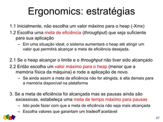 Ergonomics: estratégias
67
1.1 Inicialmente, não escolha um valor máximo para o heap (-Xmx)
1.2 Escolha uma meta de eficiência (throughput) que seja suficiente
para sua aplicação
– Em uma situação ideal, o sistema aumentará o heap até atingir um
valor que permitirá alcançar a meta de eficiência desejada.
2.1 Se o heap alcançar o limite e o throughput não tiver sido alcançado
2.2 Então escolha um valor máximo para o heap (menor que a
memória física da máquina) e rode a aplicação de novo.
– Se ainda assim a meta de eficiência não for atingida, é alta demais para
a memória disponível na plataforma
3. Se a meta de eficiência foi alcançada mas as pausas ainda são
excessivas, estabeleça uma meta de tempo máximo para pausas
– Isto pode fazer com que a meta de eficiência não seja mais alcançada
– Escolha valores que garantam um tradeoff aceitável
 