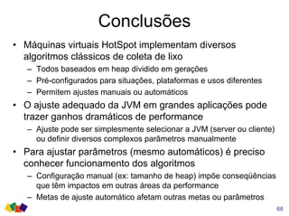 Conclusões
68
• Máquinas virtuais HotSpot implementam diversos
algoritmos clássicos de coleta de lixo
– Todos baseados em heap dividido em gerações
– Pré-configurados para situações, plataformas e usos diferentes
– Permitem ajustes manuais ou automáticos
• O ajuste adequado da JVM em grandes aplicações pode
trazer ganhos dramáticos de performance
– Ajuste pode ser simplesmente selecionar a JVM (server ou cliente)
ou definir diversos complexos parâmetros manualmente
• Para ajustar parâmetros (mesmo automáticos) é preciso
conhecer funcionamento dos algoritmos
– Configuração manual (ex: tamanho de heap) impõe conseqüências
que têm impactos em outras áreas da performance
– Metas de ajuste automático afetam outras metas ou parâmetros
 