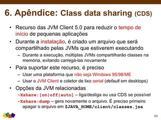 6. Apêndice: Class data sharing (CDS)
• Recurso das JVM Client 5.0 para reduzir o tempo de
início de pequenas aplicações
• Durante a instalação, é criado um arquivo que será
compartilhado pelas JVMs que estiverem executando
– Durante a execução, múltiplas JVMs compartilharão classes na
memória, evitando carregá-las novamente
• Para suportar este recurso, é preciso
– Usar uma plataforma que não seja Windows 95/98/ME
– Usar o JVM Client e coletor de lixo serial (default em desktops)
• Opções da JVM relacionadas
-Xshare:[on|off|auto] – liga/desliga ou usa CDS se possível
-Xshare:dump – gera novamente o arquivo. É preciso primeiro
apagar o arquivo em $JAVA_HOME/client/classes.jsa
69
 