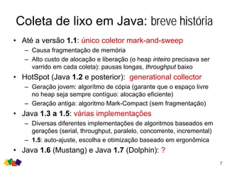 Coleta de lixo em Java: breve história
• Até a versão 1.1: único coletor mark-and-sweep
– Causa fragmentação de memória
– Alto custo de alocação e liberação (o heap inteiro precisava ser
varrido em cada coleta): pausas longas, throughput baixo
• HotSpot (Java 1.2 e posterior): generational collector
– Geração jovem: algorítmo de cópia (garante que o espaço livre
no heap seja sempre contíguo: alocação eficiente)
– Geração antiga: algoritmo Mark-Compact (sem fragmentação)
• Java 1.3 a 1.5: várias implementações
– Diversas diferentes implementações de algoritmos baseados em
gerações (serial, throughput, paralelo, concorrente, incremental)
– 1.5: auto-ajuste, escolha e otimização baseado em ergonômica
• Java 1.6 (Mustang) e Java 1.7 (Dolphin): ?
7
 
