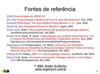 Fontes de referência
[SDK] Documentação do J2SDK 5.0
[Sun 05] Tuning Garbage Collection with the 5.0 Java Virtual Machine, Sun, 2005
[HotSpot] White Paper: The Java HotSpot Virtual Machine, v1.4.1. Sun, 2002.
[Apple 04] Java Development Guide for MacOS X. Apple, 2004
[Gotry 02] K. Gottry. Pick up performance with generational garbage collection.
JavaWorld www.javaworld.com. Jan 2002
[Gupta 02] A. Gupta, M. Doyle. Turbo-charging Java HotSpot Virtual Machine, v1.4
to Improve the Performance and Scalability of Application Servers. Sun, 2002.
http://java.sun.com/developer/technicalArticles/Programming/turbo
[Nagarajayya 02] N.Nagarajayya, J.S. Mayer. Improving Java Application
Performance and Scalability by Reducing Garbage Collection Times and Sizing
Memory Using JDK 1.4.1. Sun Microsystems. Nov 2002
[Holling 03] G. Holling. J2SE 1.4.1 boosts garbage collection. JavaWorld. Mar 2003.
[Goetz 03] B. Goetz. Java theory and practice: Garbage collection in the HotSpot
JVM. IBM Developerworks. Nov 2003.
70
© 2005, Helder da Rocha
www.argonavis.com.br
 