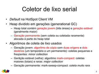 Coletor de lixo serial
• Default na HotSpot Client VM
• Heap dividido em gerações (generational GC)
– Heap total contém geração jovem (três áreas) e geração estável
(geralmente maior)
– Geração permanente (sem coleta ou coletada raramente)
alocada à parte do heap total
• Algoritmos de coleta de lixo usados
– Geração jovem: algoritmo de cópia com duas origens e dois
destinos (um temporário e um permanente): coletas pequenas e
freqüentes: minor collection
– Gerãção estável (velha): algoritmo mark-compact: coletas
maiores (totais) e raras: major collection
– Geração permanente: mark-sweep-compact: coleta muito rara
8
 