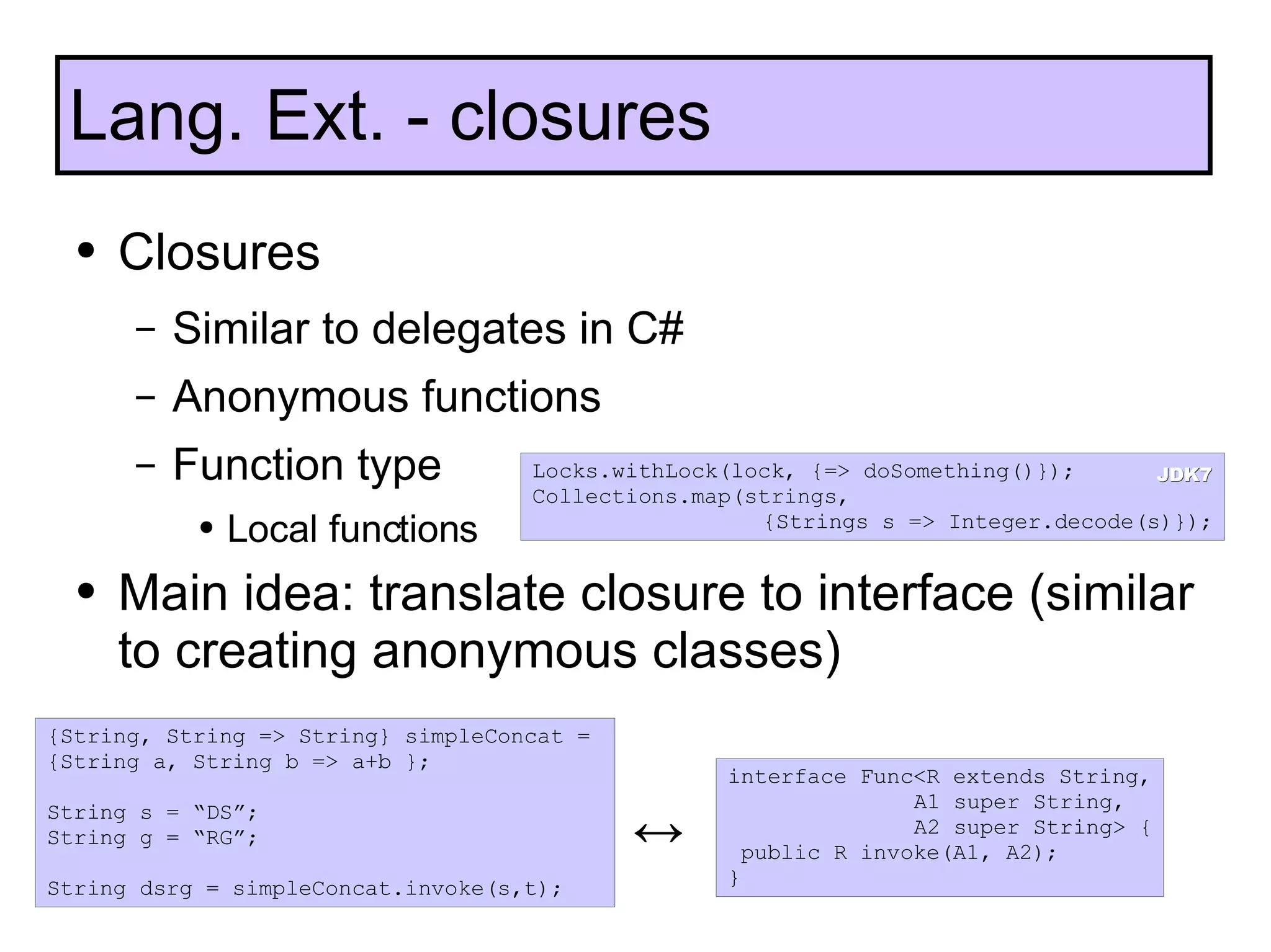 Closures Similar to delegates in C# Anonymous functions Function type Local functions Main idea: translate closure to interface (similar to creating anonymous classes) Lang. Ext. - closures {String, String => String} simpleConcat =  {String a, String b => a+b }; String s = “DS”; String g = “RG”; String dsrg = simpleConcat.invoke(s,t); interface Func<R extends String,  A1 super String,  A2 super String> { public R invoke(A1, A2); } ↔ Locks.withLock(lock, {=> doSomething()}); Collections.map(strings,  {Strings s => Integer.decode(s)}); JDK7 
