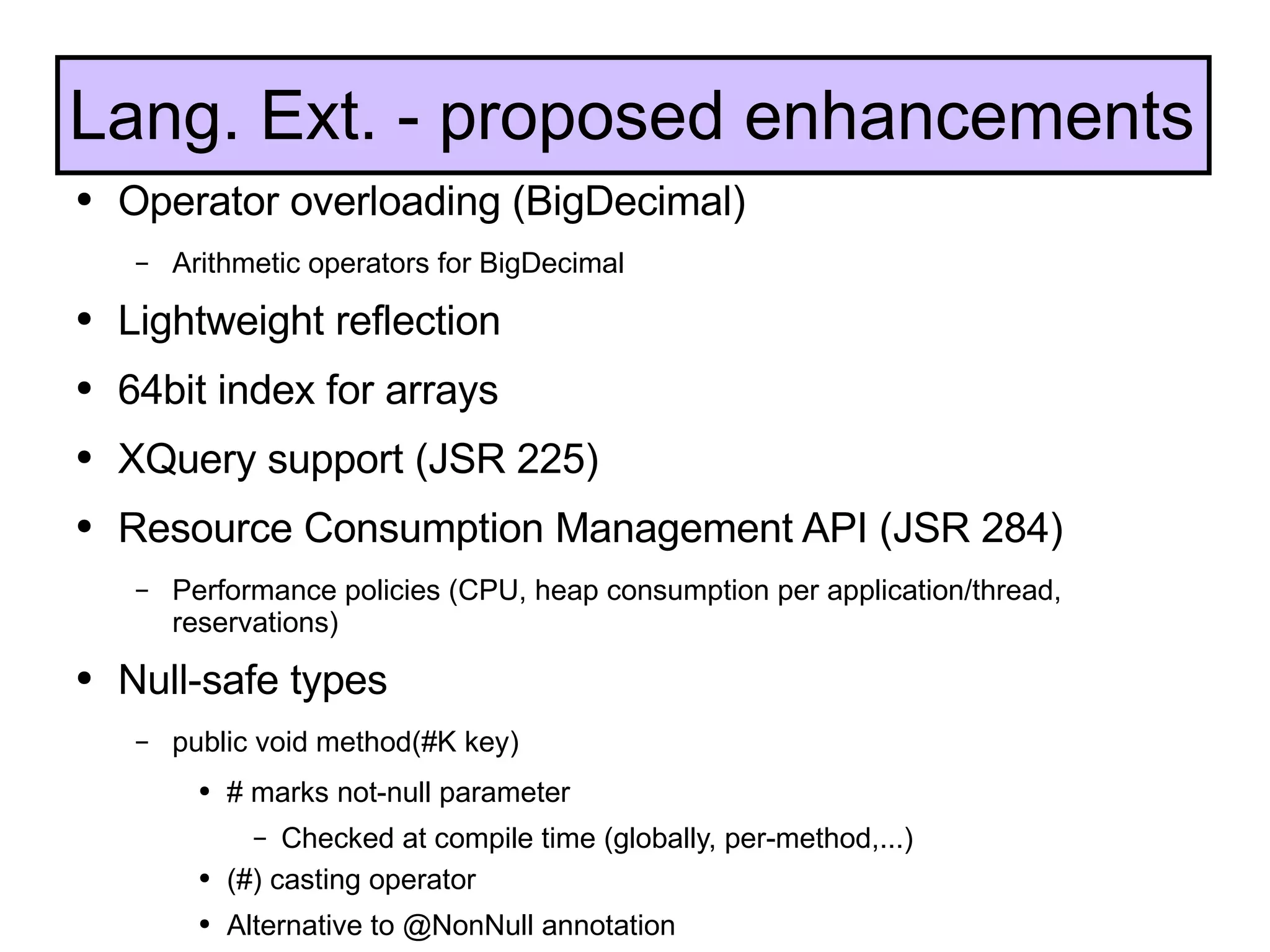 Operator overloading (BigDecimal) Arithmetic operators for BigDecimal Lightweight reflection 64bit index for arrays XQuery support (JSR 225) Resource Consumption Management API (JSR 284) Performance policies (CPU, heap consumption per application/thread, reservations) Null-safe types public void method(#K key) # marks not-null parameter Checked at compile time (globally, per-method,...) (#) casting operator Alternative to @NonNull annotation Lang. Ext. - proposed enhancements 