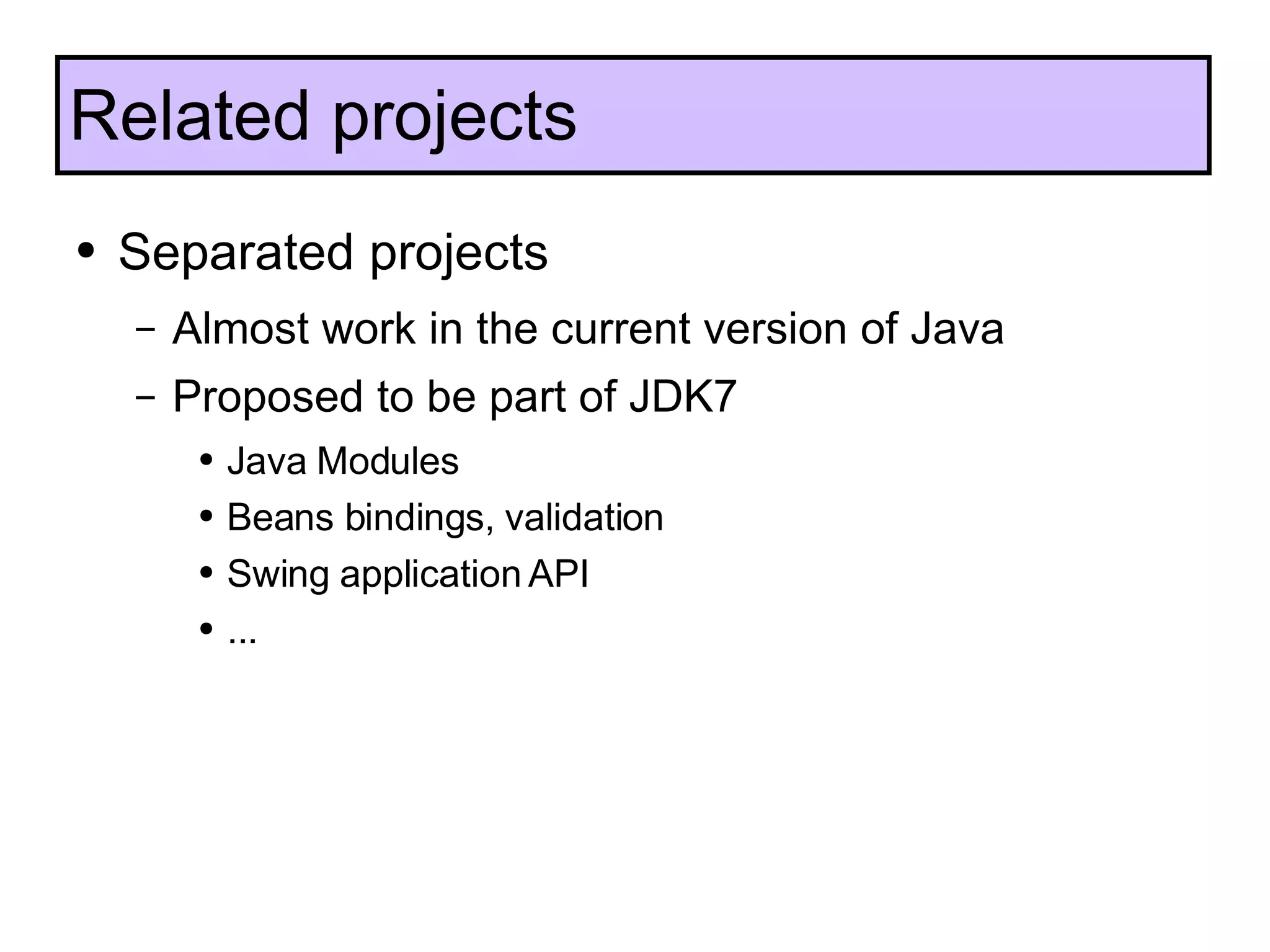 Separated projects Almost work in the current version of Java Proposed to be part of JDK7 Java Modules Beans bindings, validation Swing application API ... Related projects 