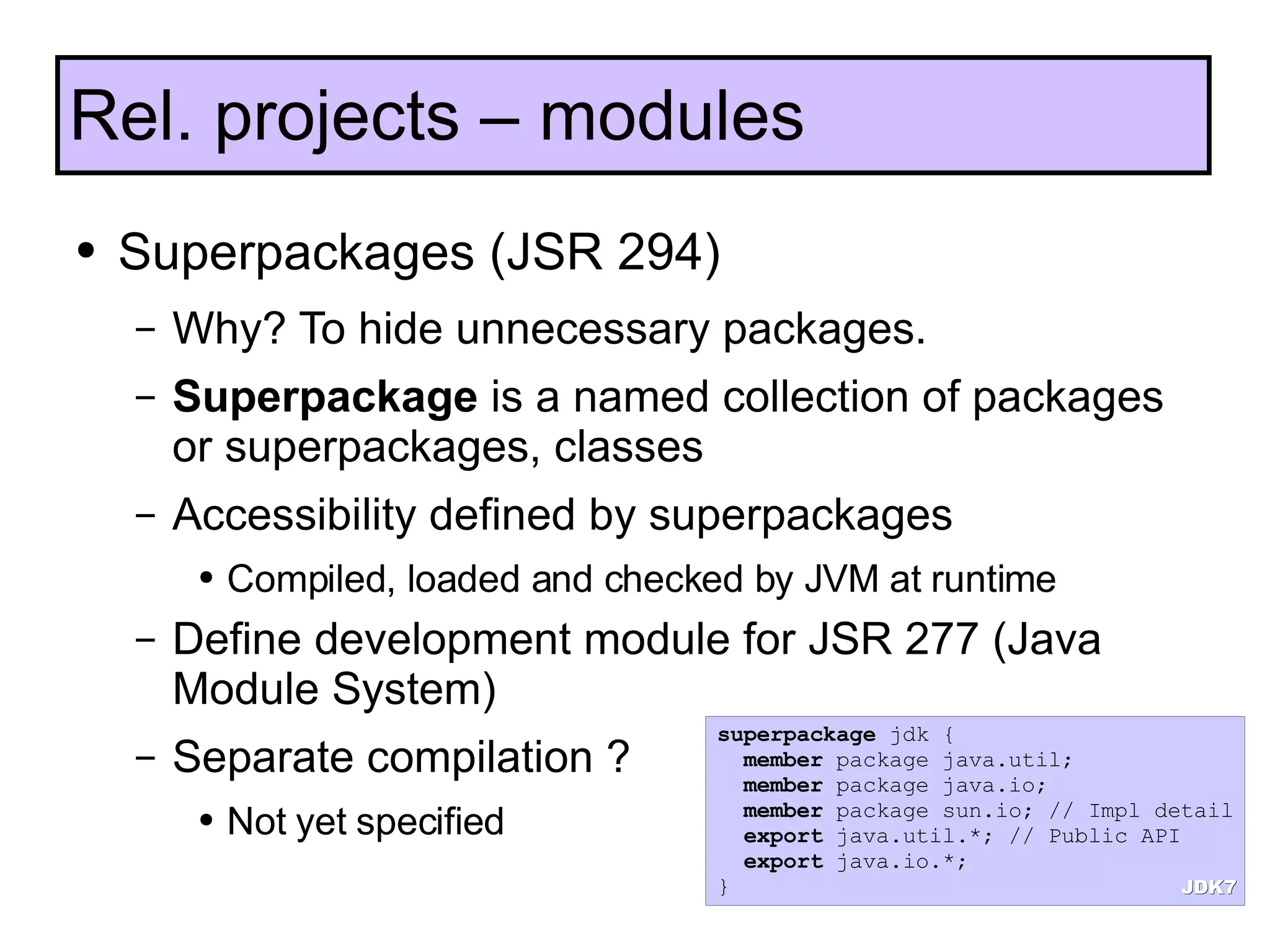 Superpackages (JSR 294) Why? To hide unnecessary packages. Superpackage  is a named collection of packages or superpackages, classes Accessibility defined by superpackages Compiled, loaded and checked by JVM at runtime Define development module for JSR 277 (Java Module System) Separate compilation ? Not yet specified Rel. projects – modules superpackage  jdk { member  package java.util; member  package java.io; member  package sun.io; // Impl detail export  java.util.*; // Public API export  java.io.*; } JDK7 