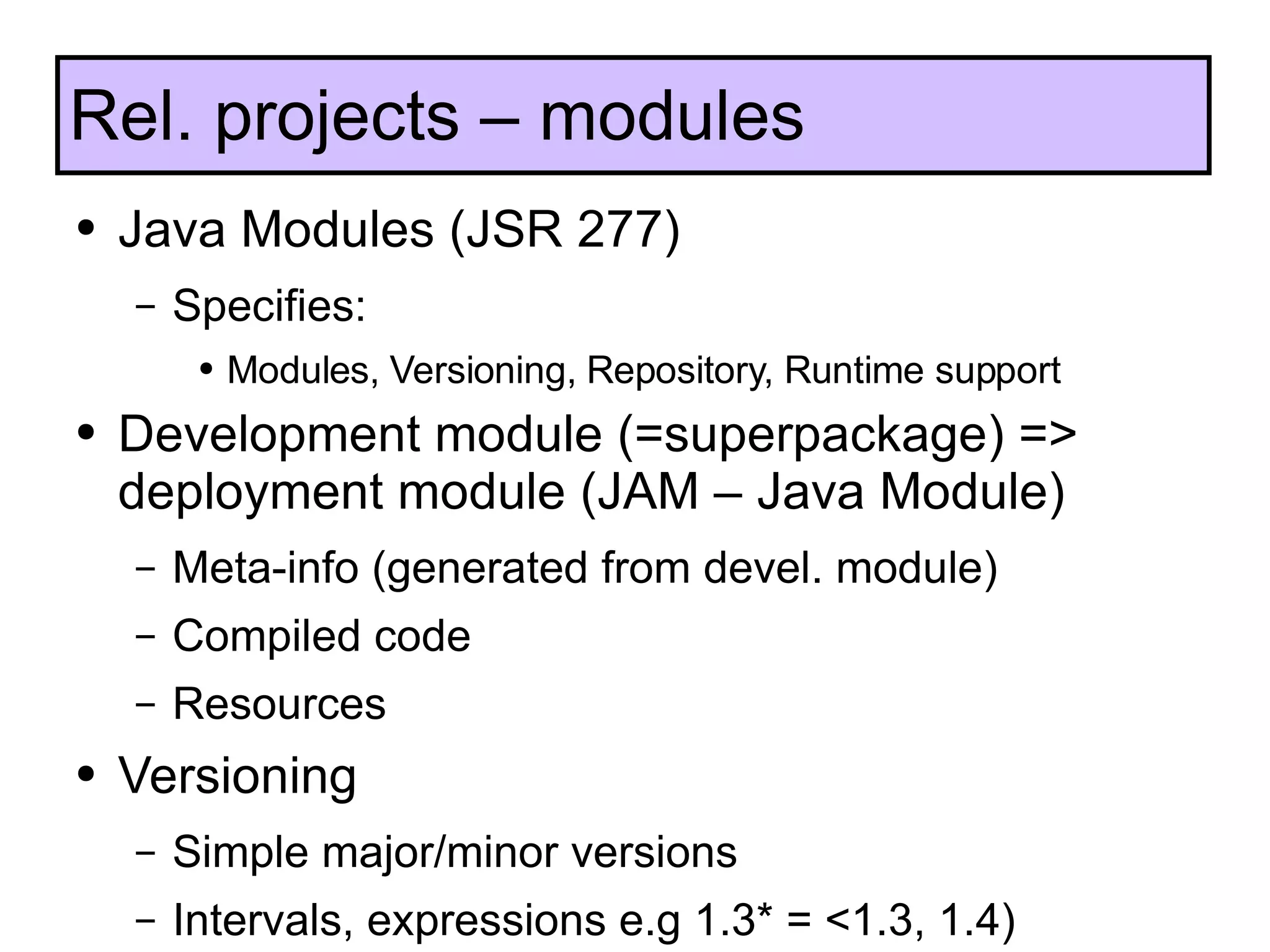 Java Modules (JSR 277) Specifies:  Modules, Versioning, Repository, Runtime support Development module (=superpackage) => deployment module (JAM – Java Module) Meta-info (generated from devel. module) Compiled code Resources Versioning Simple major/minor versions Intervals, expressions e.g 1.3* = <1.3, 1.4) Rel. projects – modules 