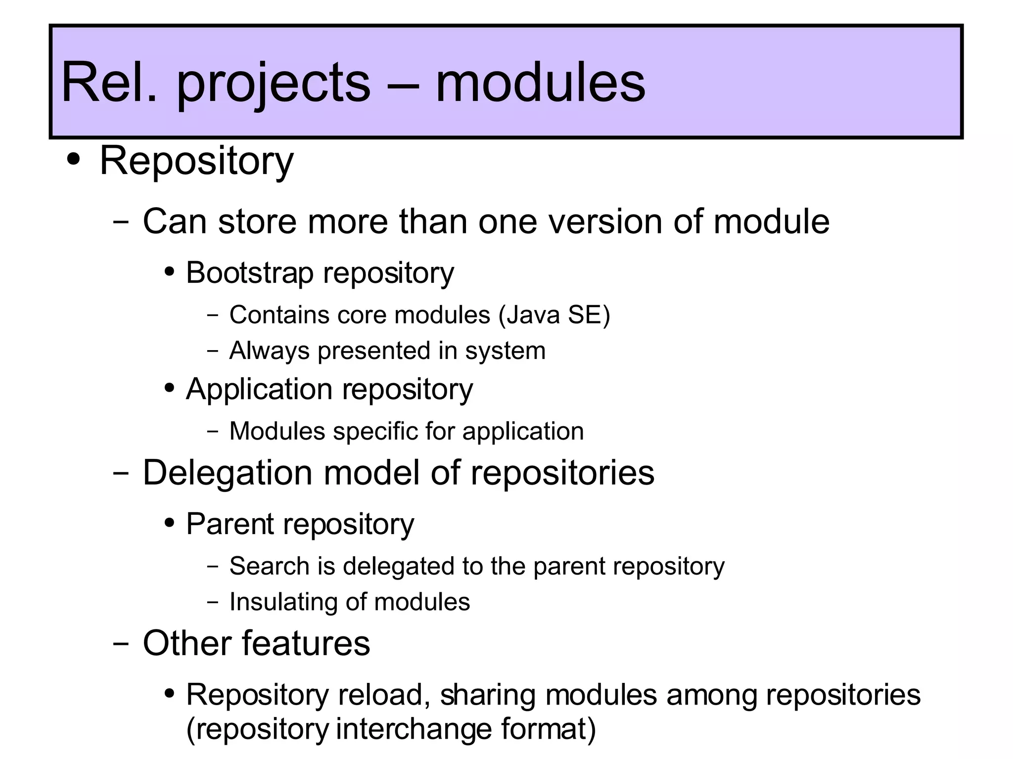 Rel. projects – modules Repository Can store more than one version of module Bootstrap repository Contains core modules (Java SE) Always presented in system Application repository Modules specific for application Delegation model of repositories Parent repository Search is delegated to the parent repository Insulating of modules Other features Repository reload, sharing modules among repositories (repository interchange format) Changed classloading  