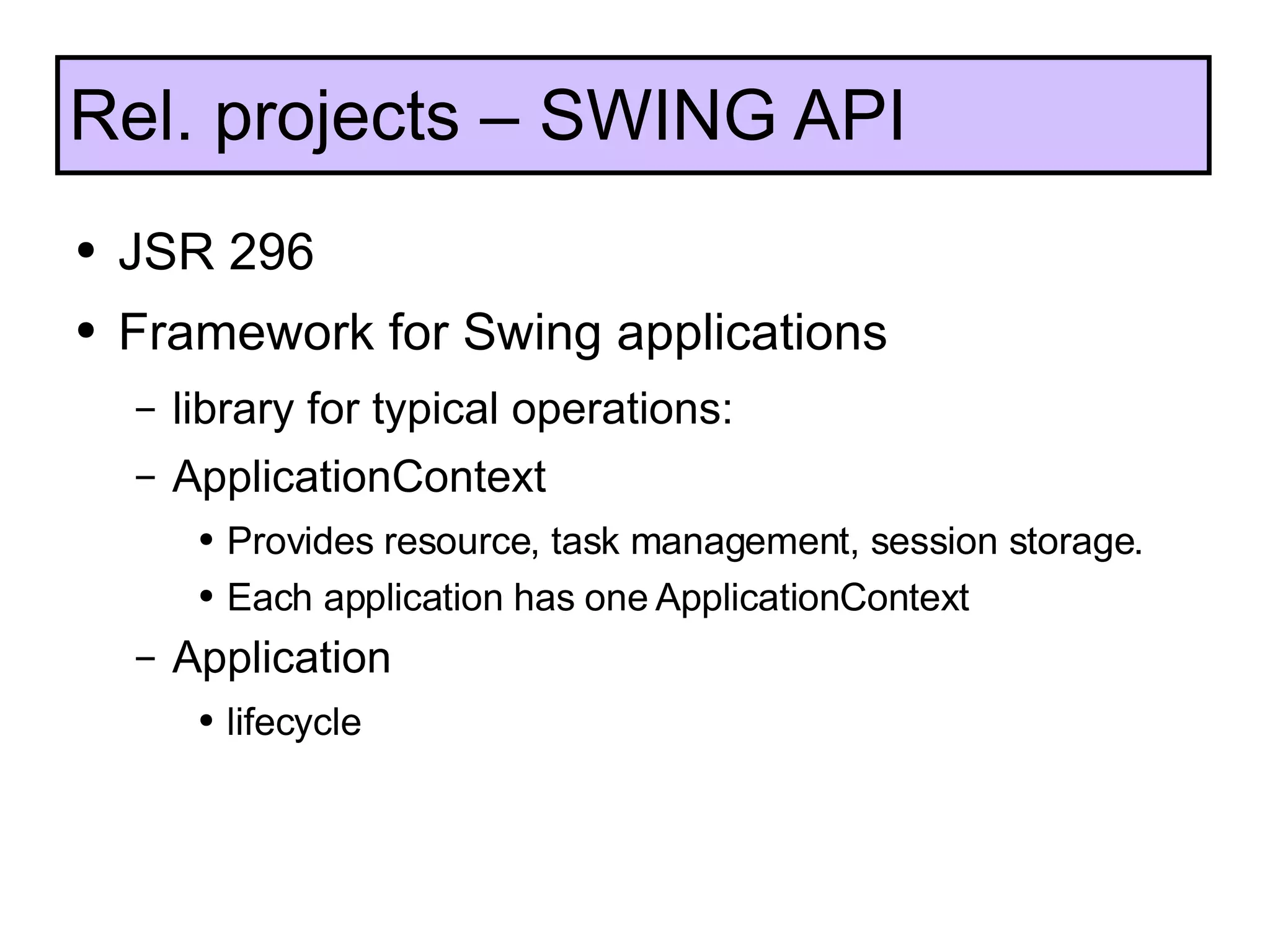 JSR 296 Framework for Swing applications library for typical operations: ApplicationContext Provides resource, task management, session storage. Each application has one ApplicationContext Application lifecycle Rel. projects – SWING API 