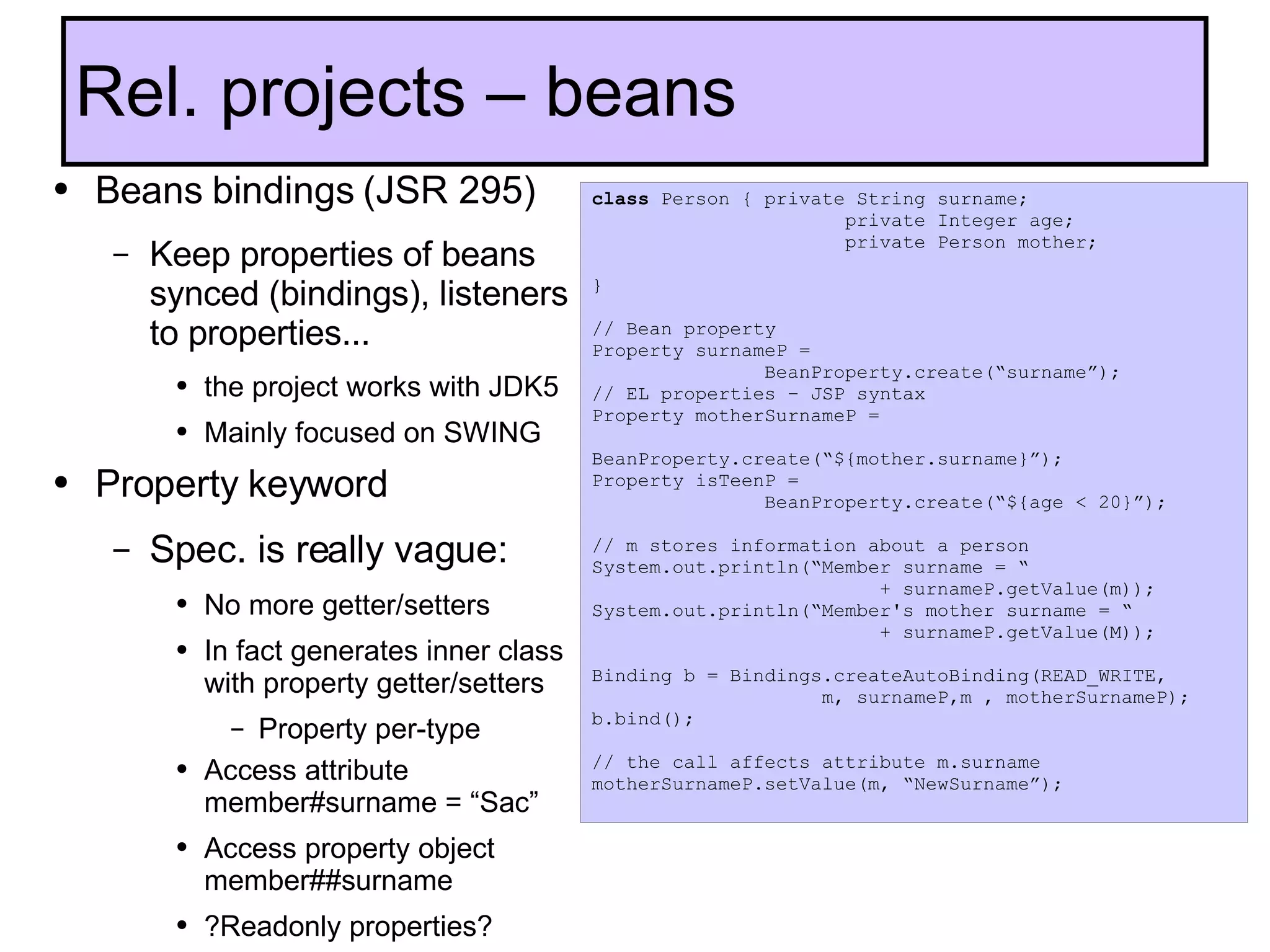 Beans bindings (JSR 295) Keep properties of beans synced (bindings), listeners to properties... the project works with JDK5 Mainly focused on SWING Property keyword  Spec. is really vague: No more getter/setters In fact generates inner class with property getter/setters Property per-type Access attribute member#surname = “Sac” Access property object member##surname  ?Readonly properties? Rel. projects – beans class  Person { private String surname;    private Integer age;   private Person mother;   } // Bean property Property surnameP =  BeanProperty.create(“surname”); // EL properties – JSP syntax Property motherSurnameP =  BeanProperty.create(“${mother.surname}”); Property isTeenP =  BeanProperty.create(“${age < 20}”); // m stores information about a person System.out.println(“Member surname = “  + surnameP.getValue(m)); System.out.println(“Member's mother surname = “  + surnameP.getValue(M)); Binding b = Bindings.createAutoBinding(READ_WRITE, m, surnameP,m , motherSurnameP); b.bind(); // the call affects attribute m.surname motherSurnameP.setValue(m, “NewSurname”); 