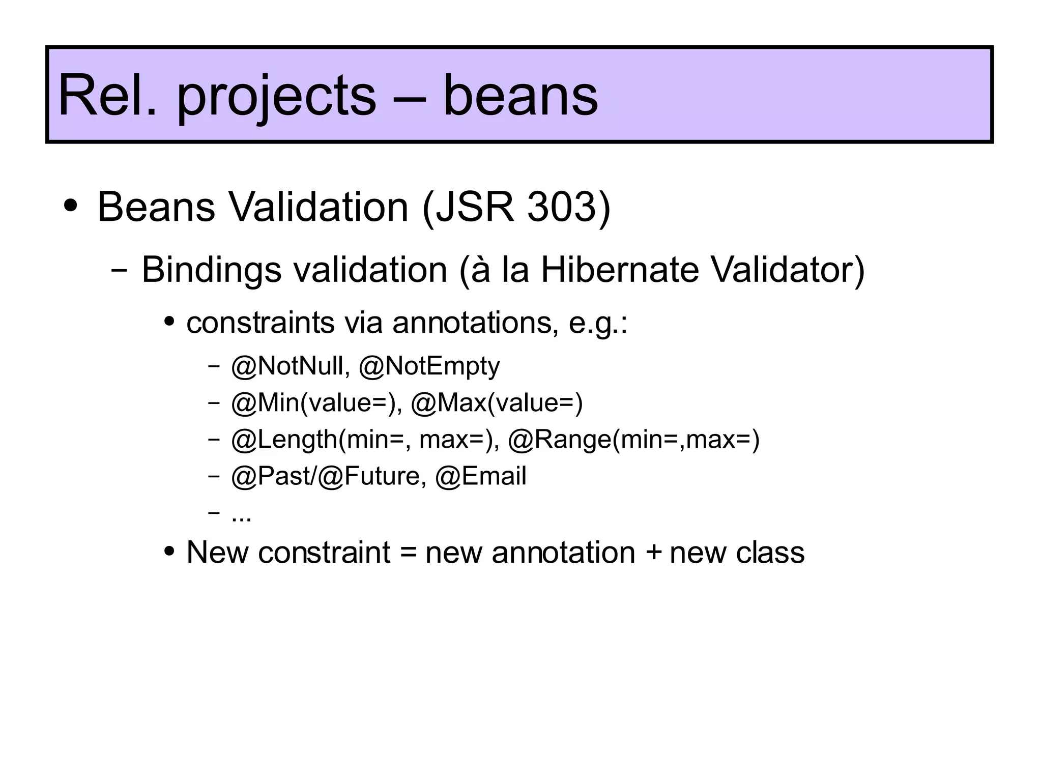 Beans Validation (JSR 303) Bindings validation ( à  la Hibernate Validator) constraints via annotations, e.g.: @NotNull, @NotEmpty @Min(value=), @Max(value=) @Length(min=, max=), @Range(min=,max=) @Past/@Future, @Email  ... New constraint = new annotation + new class Rel. projects – beans  