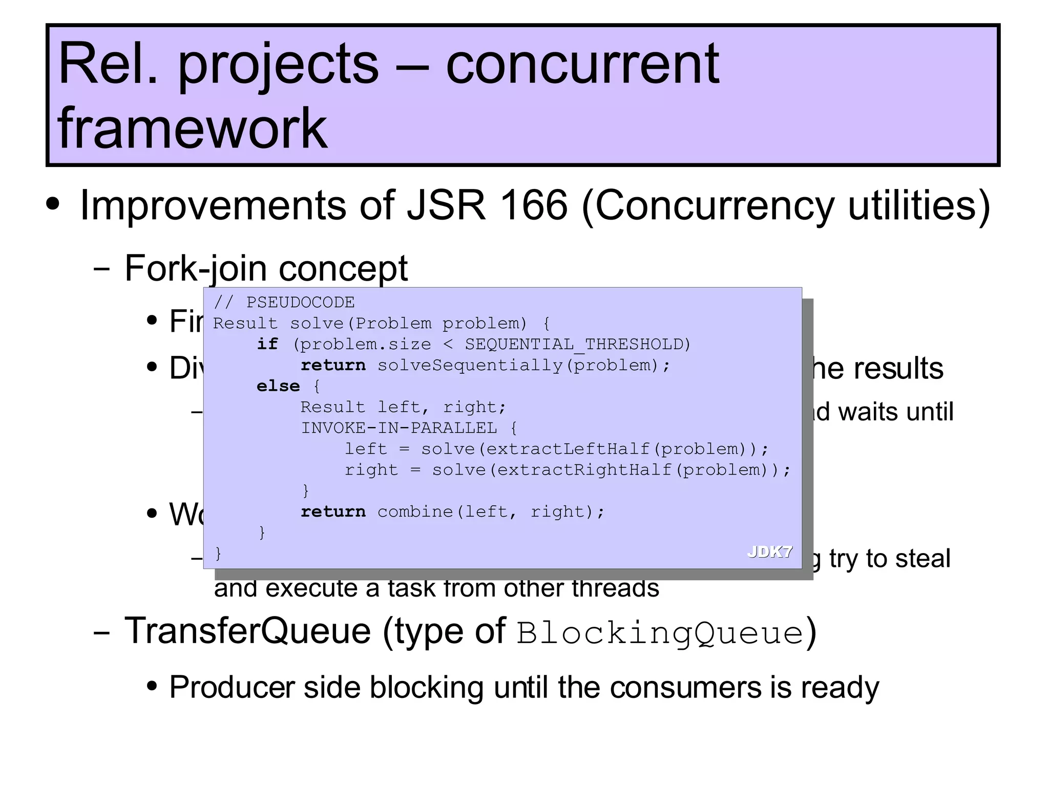 Improvements of JSR 166 (Concurrency utilities) Fork-join concept Fine-grained parallel computation framework Divide problems to subproblems, solve it, join the results Subproblems are executed in parallel, current thread waits until they complete coInvoke(task1, task2) Work-stealing Each thread has deque of tasks, instead of sleeping try to steal and execute a task from other threads TransferQueue (type of  BlockingQueue ) Producer side blocking until the consumers is ready Rel. projects – concurrent framework // PSEUDOCODE Result solve(Problem problem) {  if  (problem.size < SEQUENTIAL_THRESHOLD) return  solveSequentially(problem); else  { Result left, right; INVOKE-IN-PARALLEL {  left = solve(extractLeftHalf(problem)); right = solve(extractRightHalf(problem)); } return  combine(left, right); } } JDK7 