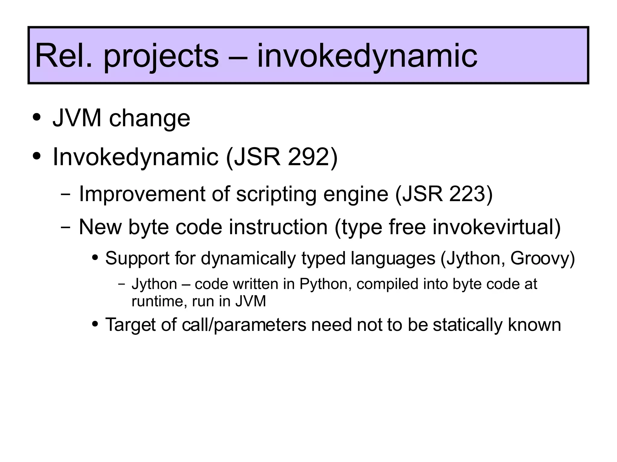 JVM change Invokedynamic (JSR 292) Improvement of scripting engine (JSR 223) New byte code instruction (type free invokevirtual) Support for dynamically typed languages (Jython, Groovy) Jython – code written in Python, compiled into byte code at runtime, run in JVM Target of call/parameters need not to be statically known Rel. projects – invokedynamic 