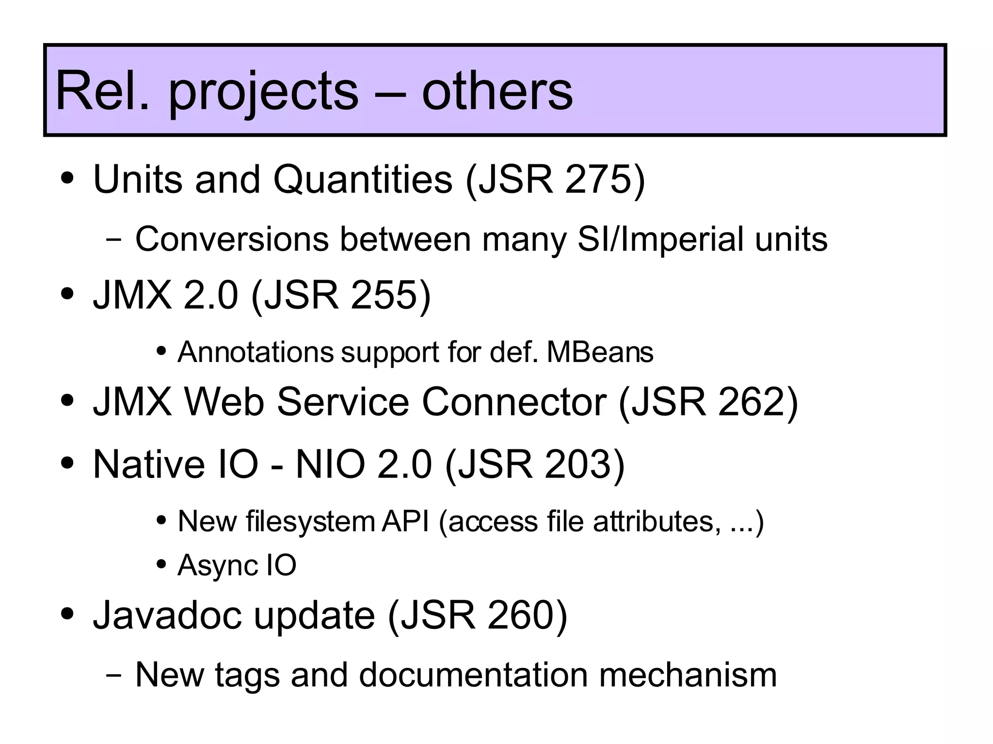 Units and Quantities (JSR 275) Conversions between many SI/Imperial units JMX 2.0 (JSR 255) Annotations support for def. MBeans JMX Web Service Connector (JSR 262) Native IO - NIO 2.0 (JSR 203) New filesystem API (access file attributes, ...) Async IO Javadoc update (JSR 260) New tags and documentation mechanism Rel. projects – others 