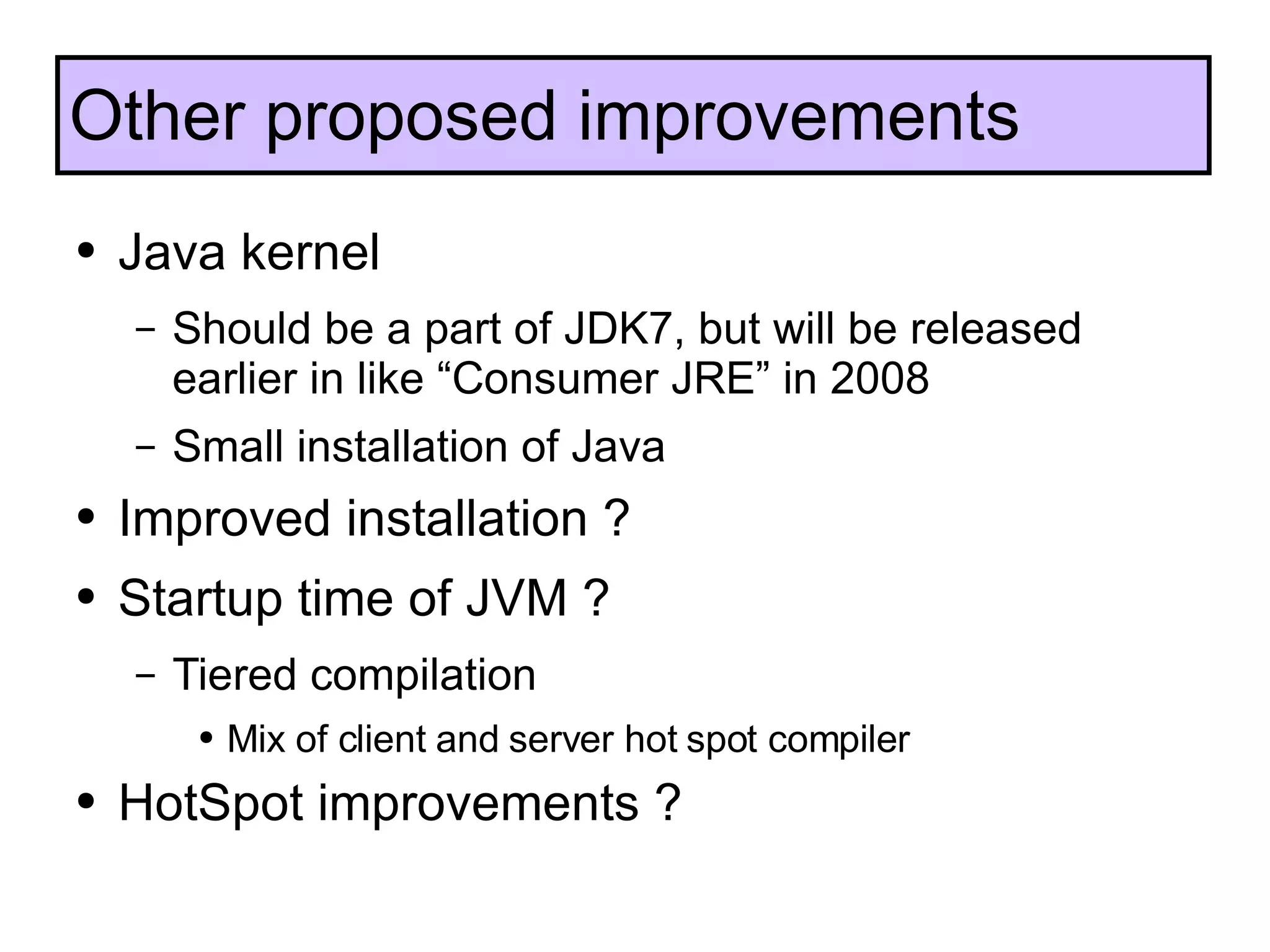 Java kernel Should be a part of JDK7, but will be released earlier in like “Consumer JRE” in 2008 Small installation of Java Improved installation ? Startup time of JVM ? Tiered compilation Mix of client and server hot spot compiler HotSpot improvements ? Other proposed improvements 