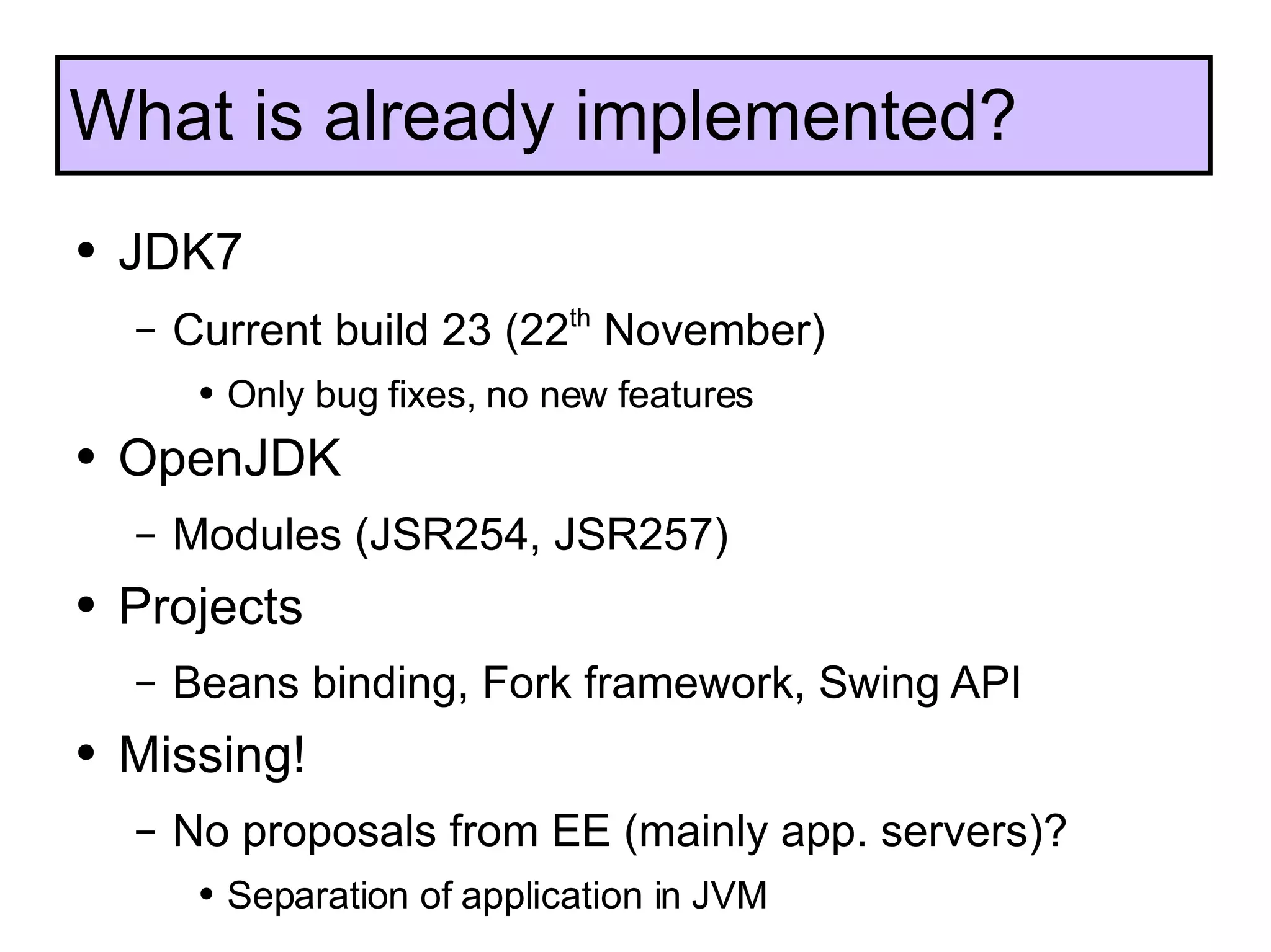 JDK7 Current build 23 (22 th  November) Only bug fixes, no new features OpenJDK Modules (JSR254, JSR257) Projects Beans binding, Fork framework, Swing API Missing! No proposals from EE (mainly app. servers)? Separation of application in JVM What is already implemented? 
