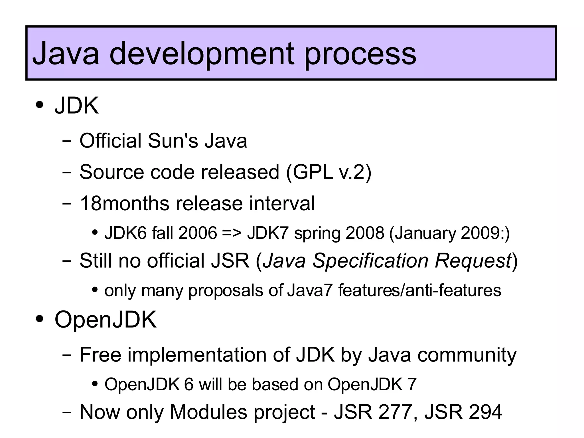 JDK  Official Sun's Java Source code released (GPL v.2) 18months release interval JDK6 fall 2006 => JDK7 spring 2008 (January 2009:) Still no official JSR ( Java Specification Request ) only many proposals of Java7 features/anti-features OpenJDK Free implementation of JDK by Java community OpenJDK 6 will be based on OpenJDK 7 Now only Modules project - JSR 277, JSR 294 Java development process 