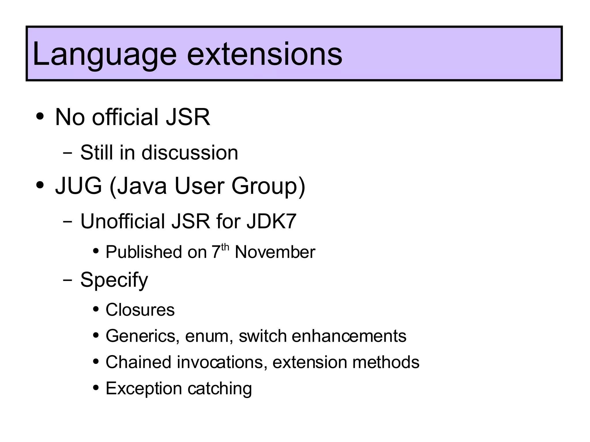No official JSR Still in discussion JUG (Java User Group) Unofficial JSR for JDK7 Published on 7 th  November Specify Closures Generics, enum, switch enhancements Chained invocations, extension methods Exception catching Language extensions 