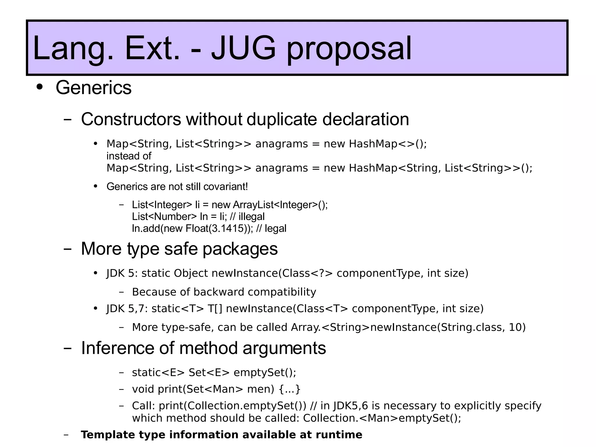 Generics Constructors without duplicate declaration Map<String, List<String>> anagrams = new HashMap<>(); instead of Map<String, List<String>> anagrams = new HashMap<String, List<String>>();  Generics are not still covariant! List<Integer> li = new ArrayList<Integer>();  List<Number> ln = li; // illegal ln.add(new Float(3.1415)); // legal More type safe packages JDK 5: static Object newInstance(Class<?> componentType, int size) Because of backward compatibility JDK 5,7: static<T> T[] newInstance(Class<T> componentType, int size) More type-safe, can be called Array.<String>newInstance(String.class, 10) Inference of method arguments static<E> Set<E> emptySet(); void print(Set<Man> men) {...} Call: print(Collection.emptySet()) // in JDK5,6 is necessary to explicitly specify which method should be called: Collection.<Man>emptySet(); Template type information available at runtime Lang. Ext. - JUG proposal 