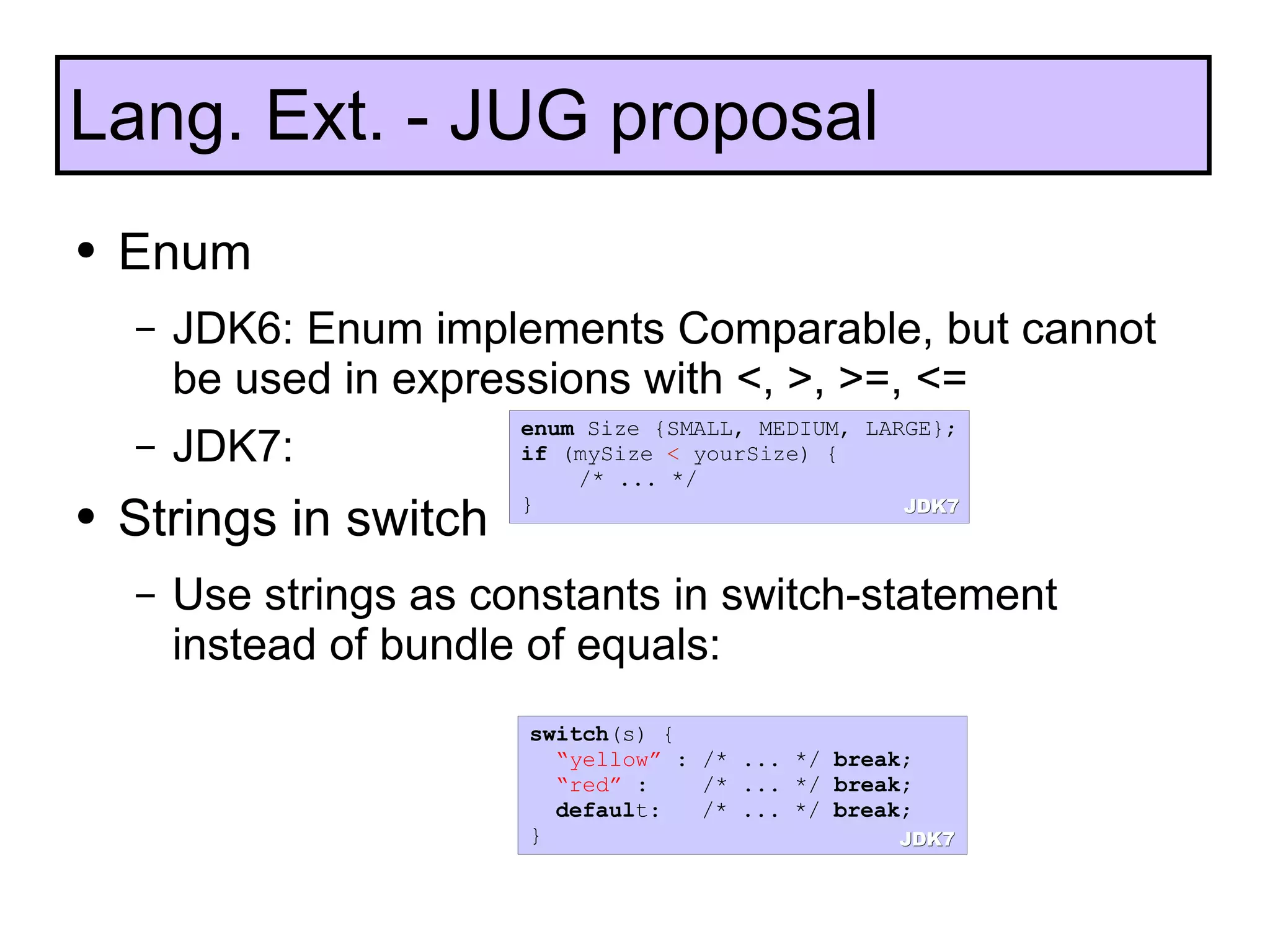 Enum JDK6: Enum  implements Comparable, but cannot be used in expressions with <, >, >=, <= JDK7:  Strings in switch Use strings as constants in switch-statement instead of bundle of equals: Lang. Ext. - JUG proposal enum  Size {SMALL, MEDIUM, LARGE}; if  (mySize  <  yourSize) {  /* ... */  } switch (s) { “ yellow”  : /* ... */  break ; “ red”  :  /* ... */  break ; defaul t:  /* ... */  break ; } JDK7 JDK7 