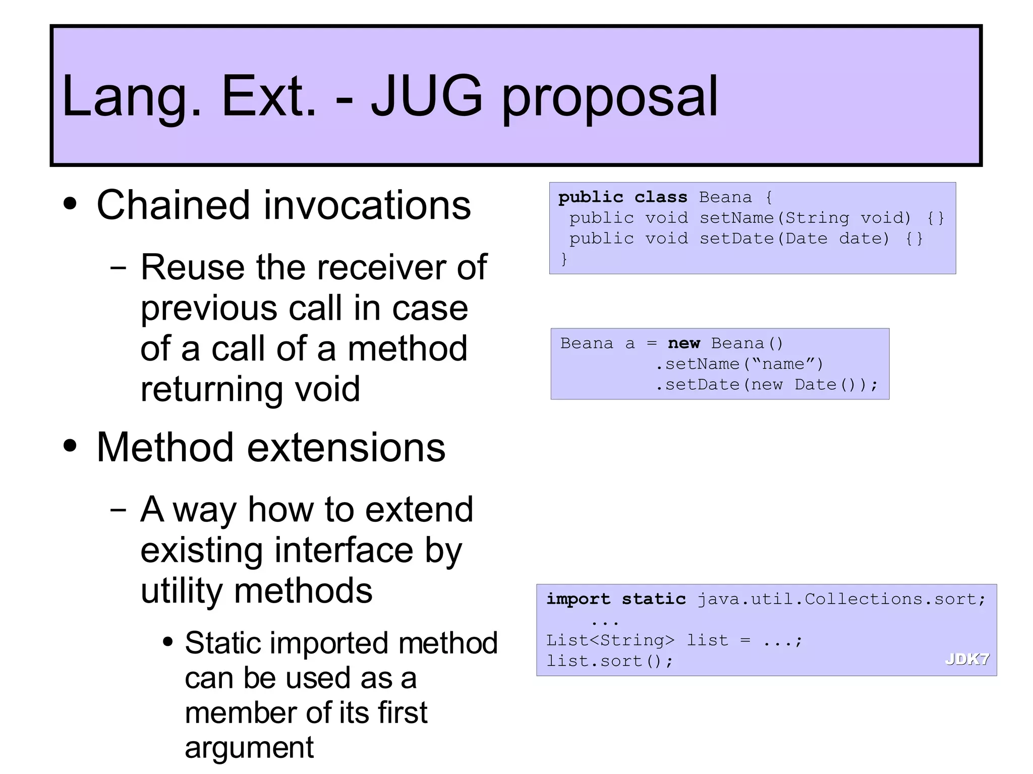 Chained invocations  Reuse the receiver of previous call in case of a call of a method returning void Method extensions A way how to extend existing interface by utility methods  Static imported method can be used as a member of its first argument  Lang. Ext. - JUG proposal public   class  Beana { public void setName(String void) {} public void setDate(Date date) {} } Beana a =  new  Beana() .setName(“name”) .setDate(new Date()); import   static  java.util.Collections.sort; ... List<String> list = ...; list.sort(); JDK7 