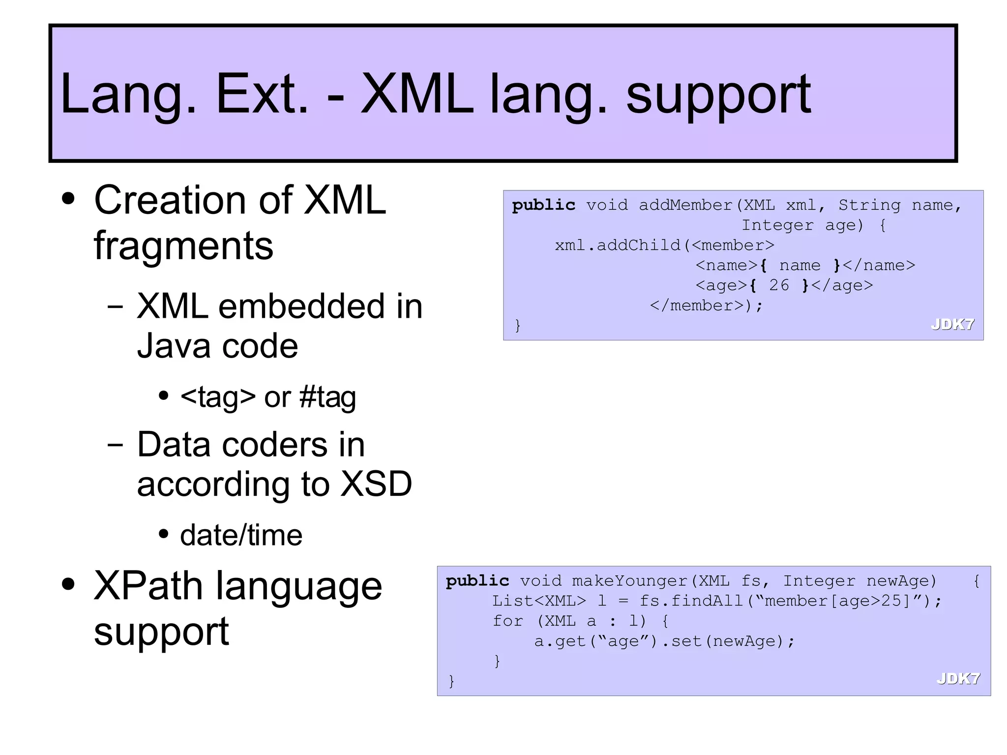 Creation of XML fragments XML embedded in Java code <tag> or #tag Data coders in according to XSD date/time XPath language support Lang. Ext. - XML lang. support public  void addMember(XML xml, String name,  Integer age) { xml.addChild(<member> <name> {  name  } </name> <age> {  26  } </age> </member>); } public  void makeYounger(XML fs, Integer newAge)   { List<XML> l = fs.findAll(“member[age>25]”); for (XML a : l) {   a.get(“age”).set(newAge); } } JDK7 JDK7 