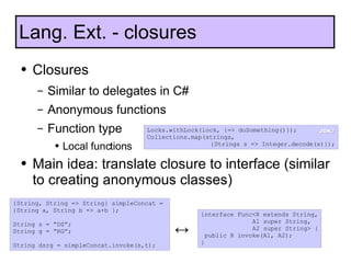 Closures Similar to delegates in C# Anonymous functions Function type Local functions Main idea: translate closure to interface (similar to creating anonymous classes) Lang. Ext. - closures {String, String => String} simpleConcat =  {String a, String b => a+b }; String s = “DS”; String g = “RG”; String dsrg = simpleConcat.invoke(s,t); interface Func<R extends String,  A1 super String,  A2 super String> { public R invoke(A1, A2); } ↔ Locks.withLock(lock, {=> doSomething()}); Collections.map(strings,  {Strings s => Integer.decode(s)}); JDK7 