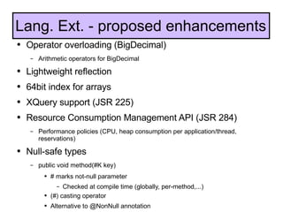 Operator overloading (BigDecimal) Arithmetic operators for BigDecimal Lightweight reflection 64bit index for arrays XQuery support (JSR 225) Resource Consumption Management API (JSR 284) Performance policies (CPU, heap consumption per application/thread, reservations) Null-safe types public void method(#K key) # marks not-null parameter Checked at compile time (globally, per-method,...) (#) casting operator Alternative to @NonNull annotation Lang. Ext. - proposed enhancements 