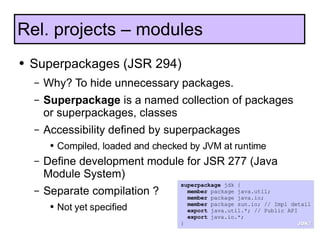 Superpackages (JSR 294) Why? To hide unnecessary packages. Superpackage  is a named collection of packages or superpackages, classes Accessibility defined by superpackages Compiled, loaded and checked by JVM at runtime Define development module for JSR 277 (Java Module System) Separate compilation ? Not yet specified Rel. projects – modules superpackage  jdk { member  package java.util; member  package java.io; member  package sun.io; // Impl detail export  java.util.*; // Public API export  java.io.*; } JDK7 