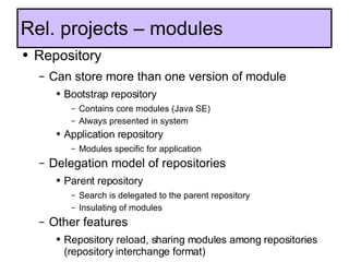 Rel. projects – modules Repository Can store more than one version of module Bootstrap repository Contains core modules (Java SE) Always presented in system Application repository Modules specific for application Delegation model of repositories Parent repository Search is delegated to the parent repository Insulating of modules Other features Repository reload, sharing modules among repositories (repository interchange format) Changed classloading  