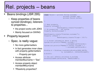 Beans bindings (JSR 295) Keep properties of beans synced (bindings), listeners to properties... the project works with JDK5 Mainly focused on SWING Property keyword  Spec. is really vague: No more getter/setters In fact generates inner class with property getter/setters Property per-type Access attribute member#surname = “Sac” Access property object member##surname  ?Readonly properties? Rel. projects – beans class  Person { private String surname;    private Integer age;   private Person mother;   } // Bean property Property surnameP =  BeanProperty.create(“surname”); // EL properties – JSP syntax Property motherSurnameP =  BeanProperty.create(“${mother.surname}”); Property isTeenP =  BeanProperty.create(“${age < 20}”); // m stores information about a person System.out.println(“Member surname = “  + surnameP.getValue(m)); System.out.println(“Member's mother surname = “  + surnameP.getValue(M)); Binding b = Bindings.createAutoBinding(READ_WRITE, m, surnameP,m , motherSurnameP); b.bind(); // the call affects attribute m.surname motherSurnameP.setValue(m, “NewSurname”); 