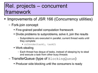 Improvements of JSR 166 (Concurrency utilities) Fork-join concept Fine-grained parallel computation framework Divide problems to subproblems, solve it, join the results Subproblems are executed in parallel, current thread waits until they complete coInvoke(task1, task2) Work-stealing Each thread has deque of tasks, instead of sleeping try to steal and execute a task from other busy threads TransferQueue (type of  BlockingQueue ) Producer side blocking until the consumers is ready Rel. projects – concurrent framework 