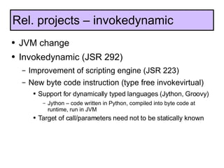 JVM change Invokedynamic (JSR 292) Improvement of scripting engine (JSR 223) New byte code instruction (type free invokevirtual) Support for dynamically typed languages (Jython, Groovy) Jython – code written in Python, compiled into byte code at runtime, run in JVM Target of call/parameters need not to be statically known Rel. projects – invokedynamic 
