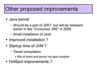 Java kernel Should be a part of JDK7, but will be released earlier in like “Consumer JRE” in 2008 Small installation of Java Improved installation ? Startup time of JVM ? Tiered compilation Mix of client and server hot spot compiler HotSpot improvements ? Other proposed improvements 