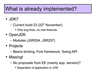 JDK7 Current build 23 (22 th  November) Only bug fixes, no new features OpenJDK Modules (JSR254, JSR257) Projects Beans binding, Fork framework, Swing API Missing! No proposals from EE (mainly app. servers)? Separation of application in JVM What is already implemented? 