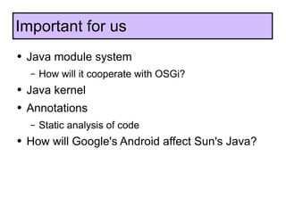 Java module system How will it cooperate with OSGi? Java kernel Annotations Static analysis of code How will Google's Android affect Sun's Java? Important for us 