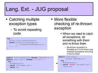 Catching multiple exception types To avoid repeating code Lang. Ext. - JUG proposal More flexible checking of re-thrown exception When we need to catch all exceptions, do something with them and re throw them Re-thrown exception is threated as if it can throw only checked exceptions occurring in the try block public  void test()  throws IOException {   try  { doSomething(); }  catch  ( final  Throwable ex) { throw ex; } } try  { return clazz.newInstance(); }  catch (InstantiationException    |  IllegalAccessException e) { /* .. */ } public  void doSomething  throws  IOException {} public  void test()  throws   Throwable  { try  { doSomething(); }  catch  (Throwable ex) } throw  ex; } JDK7 JDK7 JDK5 