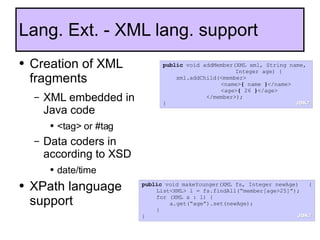 Creation of XML fragments XML embedded in Java code <tag> or #tag Data coders in according to XSD date/time XPath language support Lang. Ext. - XML lang. support public  void addMember(XML xml, String name,  Integer age) { xml.addChild(<member> <name> {  name  } </name> <age> {  26  } </age> </member>); } public  void makeYounger(XML fs, Integer newAge)   { List<XML> l = fs.findAll(“member[age>25]”); for (XML a : l) {   a.get(“age”).set(newAge); } } JDK7 JDK7 