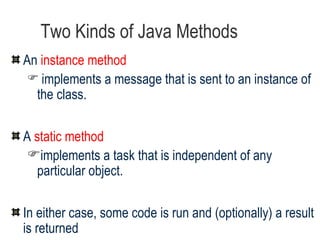Two Kinds of Java Methods An  instance method  implements a message that is sent to an instance of the class. A  static method  implements a task that is independent of any particular object.  In either case, some code is run and (optionally) a result is returned We will learn about static methods in a later lecture 