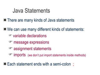 Java Statements There are many kinds of Java statements We can use many different kinds of statements: variable declarations message expressions assignment statements imports  (we don’t put import statements inside methods) Each statement ends with a semi-colon  ; 