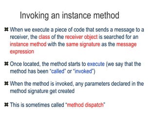 Invoking an instance method When we execute a piece of code that sends a message to a receiver, the  class  of the  receiver object  is searched for an  instance method  with the  same signature  as the  message expression Once located, the method starts to  execute  (we say that the method has been “ called ” or “ invoked ”) When the method is invoked, any parameters declared in the method signature get created This is sometimes called “ method dispatch ” 