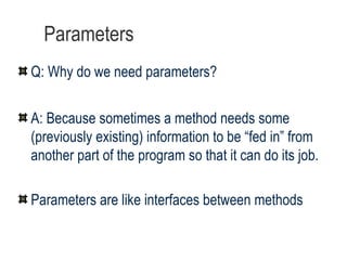 Parameters Q: Why do we need parameters? A: Because sometimes a method needs some (previously existing) information to be “fed in” from another part of the program so that it can do its job.  Parameters are like interfaces between methods 